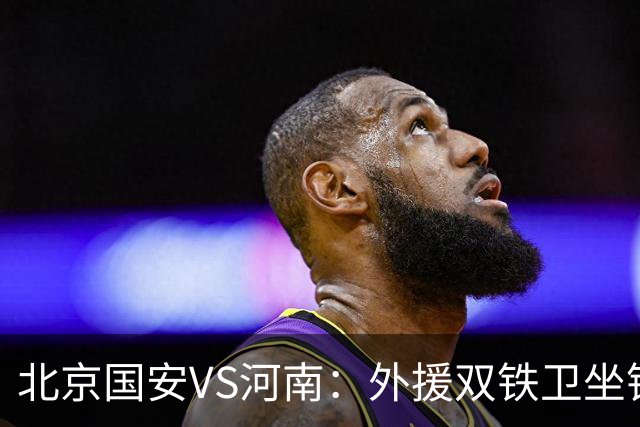 北京国安VS河南：外援双铁卫坐镇 孔特+塞鸟领衔中场 本土双锋出击