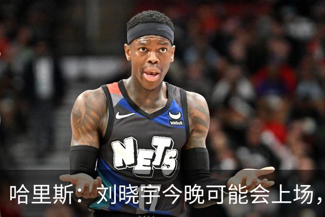 哈里斯：刘晓宇今晚可能会上场，告诉队员我们要一场一场打