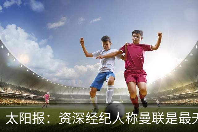 太阳报：资深经纪人称曼联是最无能俱乐部；红魔的精气神已经没了