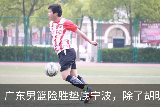 广东男篮险胜垫底宁波，除了胡明轩周鹏，其他本土球员还在梦游？