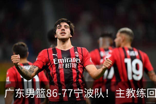 广东男篮86-77宁波队！主教练回应，胡明轩表态，将对阵上海男篮