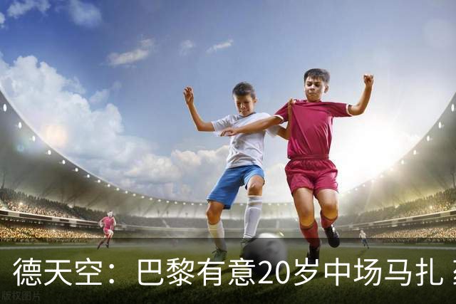 德天空：巴黎有意20岁中场马扎 药厂视其为关键球员并决心续约
