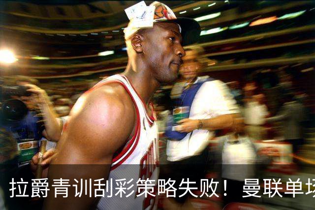 拉爵青训刮彩策略失败！曼联单场10球射手出租坐冷板凳，小妖多数没前途