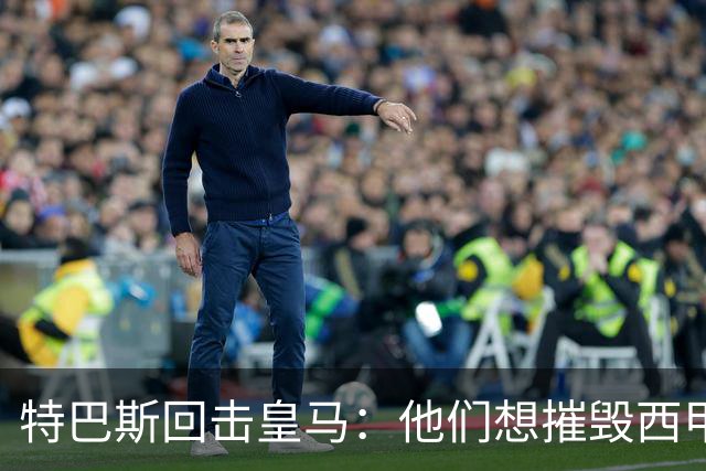 特巴斯回击皇马：他们想摧毁西甲，13年逼宫没停过