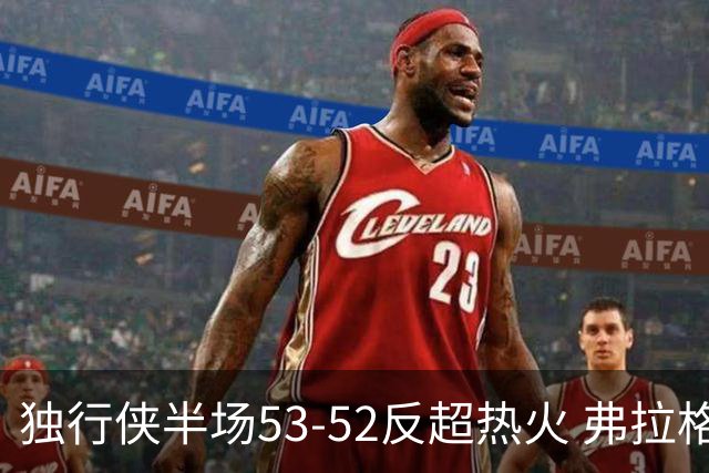 独行侠半场53-52反超热火 弗拉格13分8助3断 字母哥12+10+8+5失误