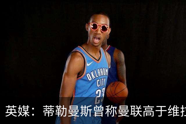 英媒：蒂勒曼斯曾称曼联高于维拉，如今二者欧冠排名差距明显