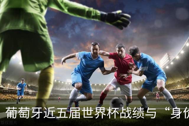 葡萄牙近五届世界杯战绩与“身价不匹配”的症结