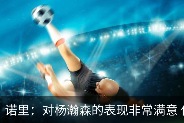 诺里：对杨瀚森的表现非常满意 他能够成为球队进攻的策应轴心
