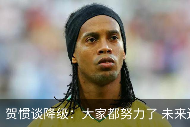 贺惯谈降级：大家都努力了 未来还有很多路要走 感谢球迷不离不弃
