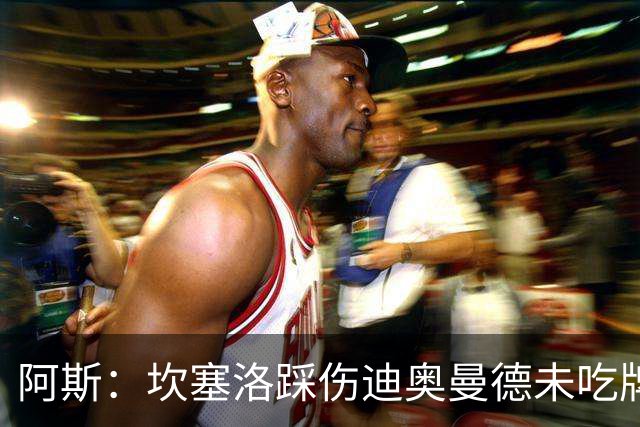 阿斯：坎塞洛踩伤迪奥曼德未吃牌，名哨认为是黄牌