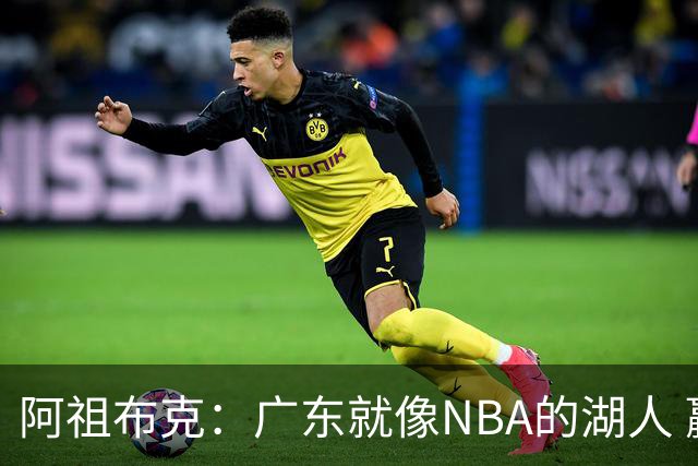 阿祖布克：广东就像NBA的湖人 赢得了很多冠军 有丰富历史和传承