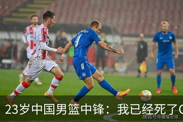 23岁中国男篮中锋：我已经死了CBA都打不了 媒体人：他心气很高