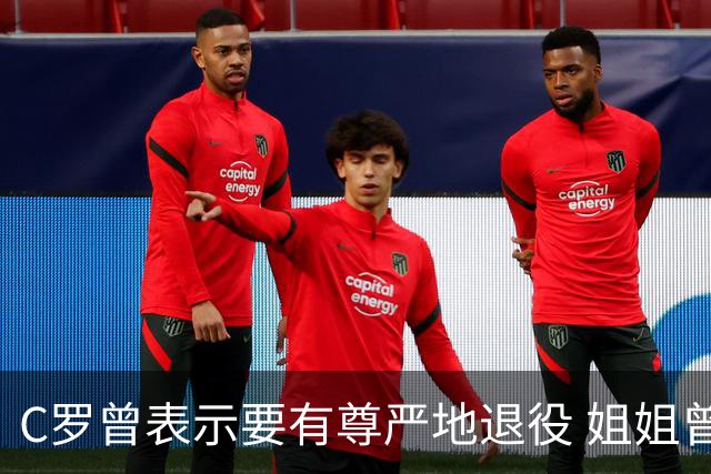 C罗曾表示要有尊严地退役 姐姐曾说加盟沙特是笑话